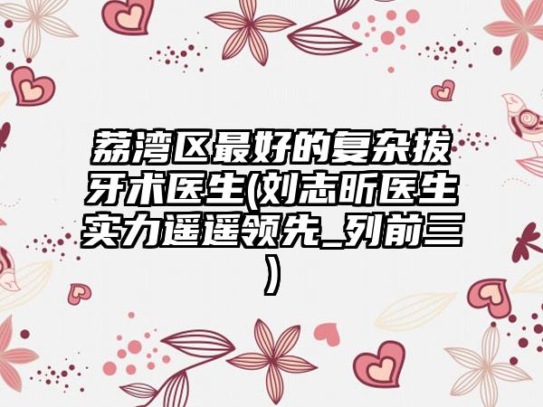 荔湾区最好的复杂拔牙术医生(刘志昕医生实力遥遥领先_列前三)