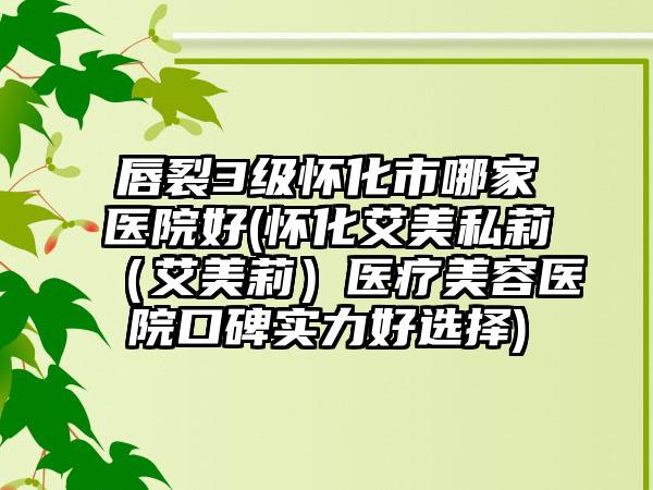 唇裂3级怀化市哪家医院好(怀化艾美私莉(艾美莉)医疗美容医院口碑实力好选择)