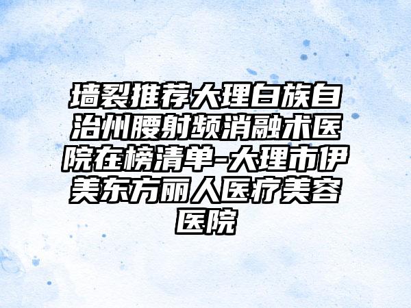 墙裂推荐大理白族自治州腰射频消融术医院在榜清单-大理市伊美东方丽人医疗美容医院