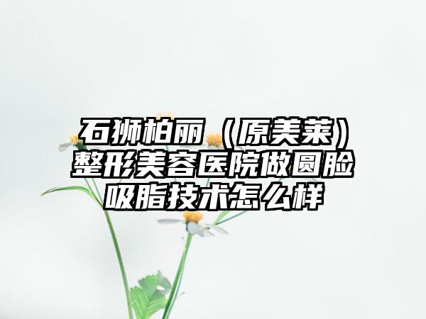石狮柏丽（原美莱）整形美容医院做圆脸吸脂技术怎么样