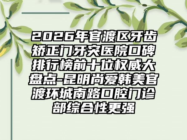 2026年官渡区牙齿矫正门牙突医院口碑排行榜前十位权威大盘点-昆明尚爱韩美官渡环城南路口腔门诊部综合性更强
