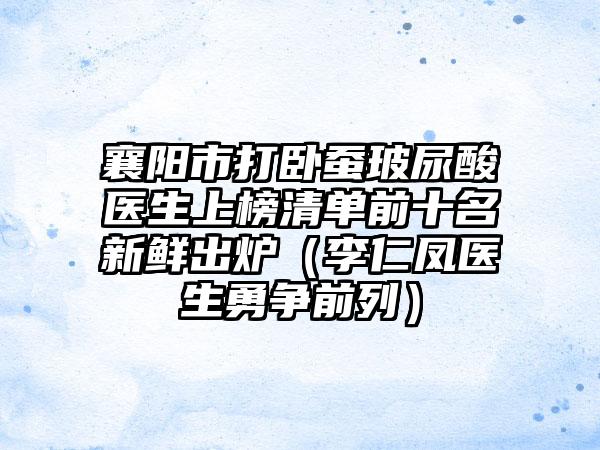 襄阳市打卧蚕玻尿酸医生上榜清单前十名新鲜出炉(李仁凤医生勇争前列)