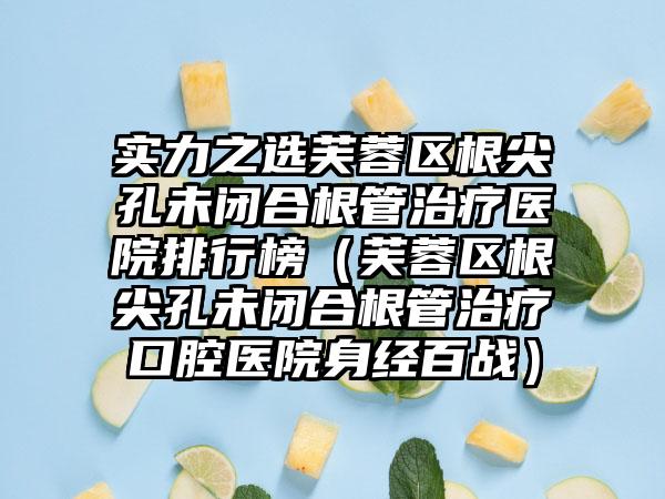 实力之选芙蓉区根尖孔未闭合根管治疗医院排行榜（芙蓉区根尖孔未闭合根管治疗口腔医院身经百战）