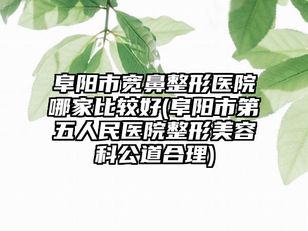 阜阳市宽鼻整形医院哪家比较好(阜阳市第五人民医院整形美容科公道合理)