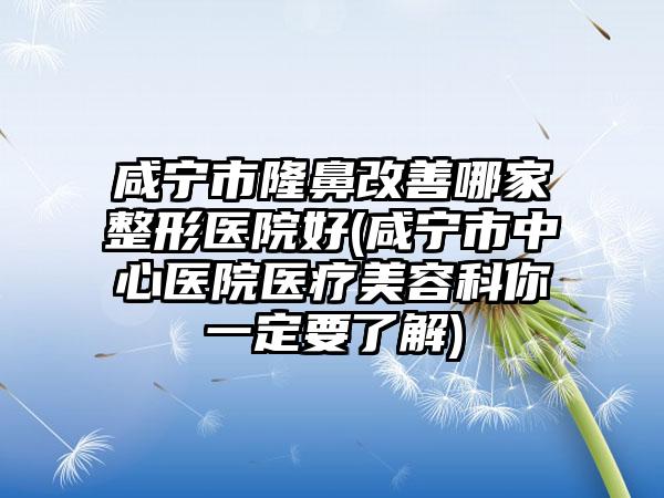咸宁市隆鼻改善哪家整形医院好(咸宁市中心医院医疗美容科你一定要了解)