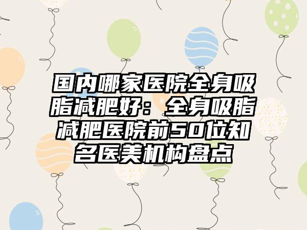 国内哪家医院全身吸脂减肥好：全身吸脂减肥医院前50位知名医美机构盘点