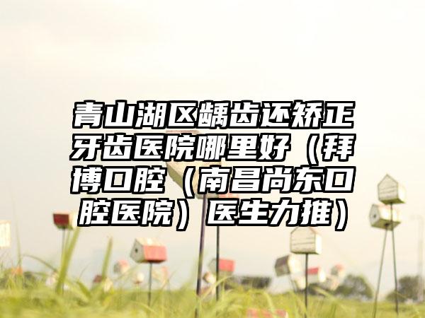 青山湖区龋齿还矫正牙齿医院哪里好（拜博口腔（南昌尚东口腔医院）医生力推）