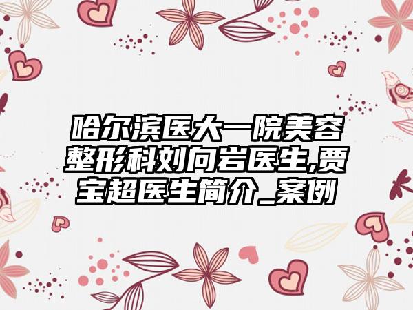 哈尔滨医大一院美容整形科刘向岩医生,贾宝超医生简介_案例