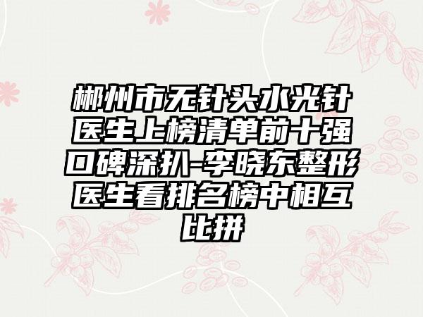 郴州市无针头水光针医生上榜清单前十强口碑深扒-李晓东整形医生看排名榜中相互比拼