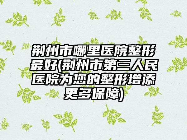 荆州市哪里医院整形最好(荆州市第三人民医院为您的整形增添更多保障)