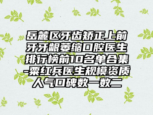 岳麓区牙齿矫正上前牙牙龈萎缩口腔医生排行榜前10名单合集-粟红兵医生规模资质人气口碑数一数二