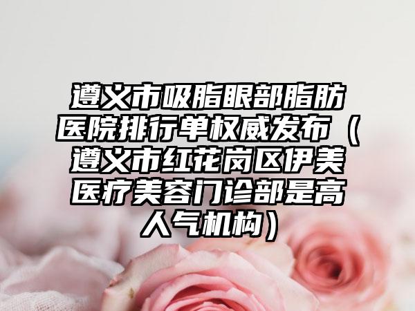 遵义市吸脂眼部脂肪医院排行单权威发布（遵义市红花岗区伊美医疗美容门诊部是高人气机构）