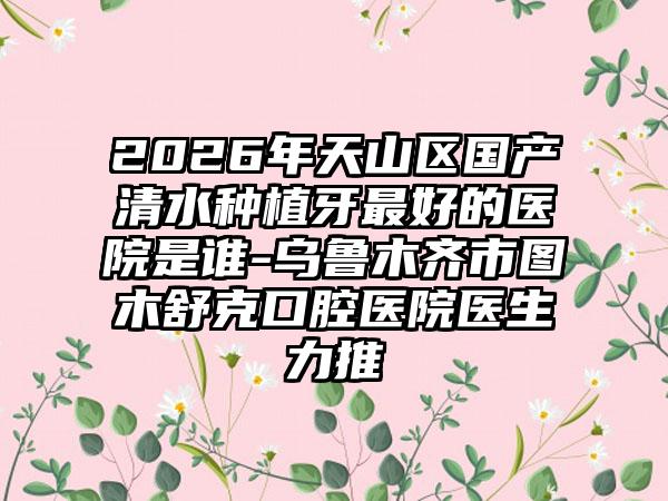 2026年天山区国产清水种植牙最好的医院是谁-乌鲁木齐市图木舒克口腔医院医生力推