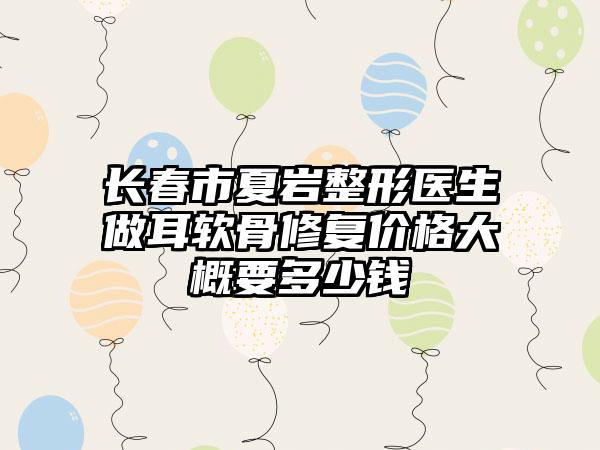长春市夏岩整形医生做耳软骨修复价格大概要多少钱
