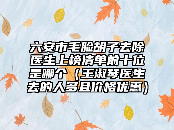 六安市毛脸胡子去除医生上榜清单前十位是哪个(王淑琴医生去的人多且价格优惠)