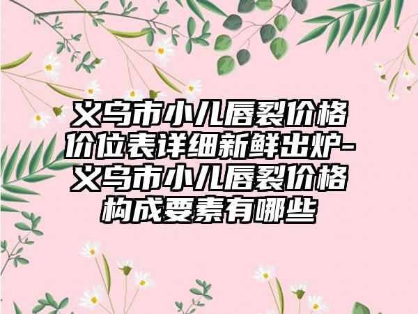 义乌市小儿唇裂价格价位表详细新鲜出炉-义乌市小儿唇裂价格构成要素有哪些
