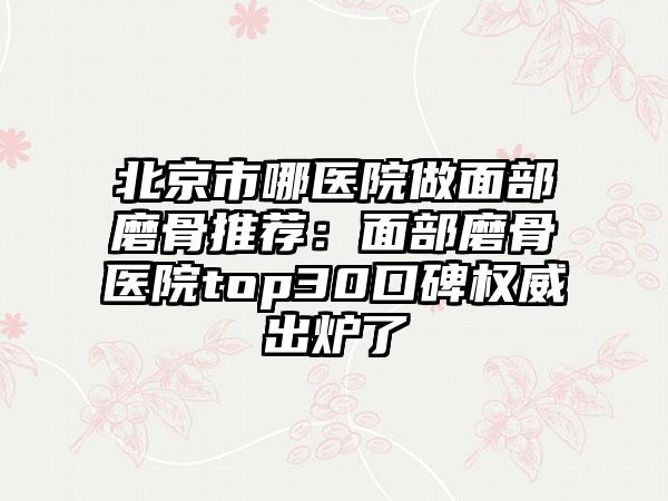 北京市哪医院做面部磨骨推荐:面部磨骨医院top30口碑权威出炉了