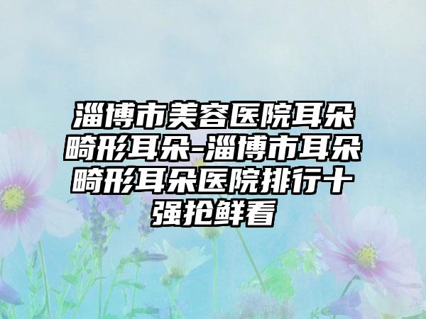 淄博市美容医院耳朵畸形耳朵-淄博市耳朵畸形耳朵医院排行十强抢鲜看