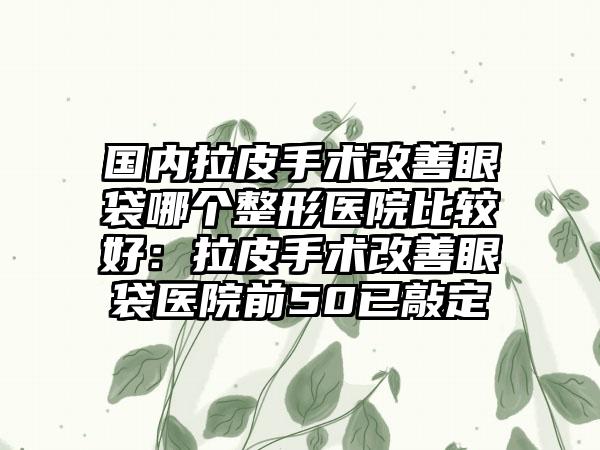 国内拉皮手术改善眼袋哪个整形医院比较好:拉皮手术改善眼袋医院前50已敲定