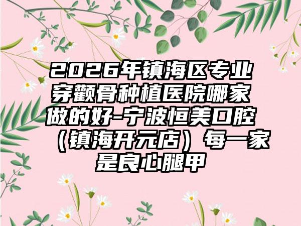 2026年镇海区专业穿颧骨种植医院哪家做的好-宁波恒美口腔(镇海开元店)每一家是良心腿甲