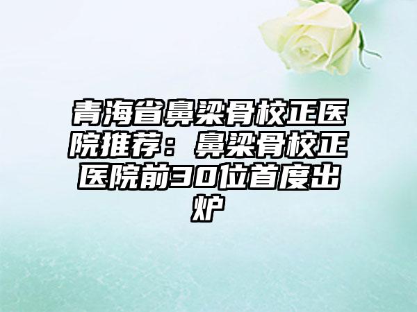 青海省鼻梁骨校正医院推荐：鼻梁骨校正医院前30位首度出炉