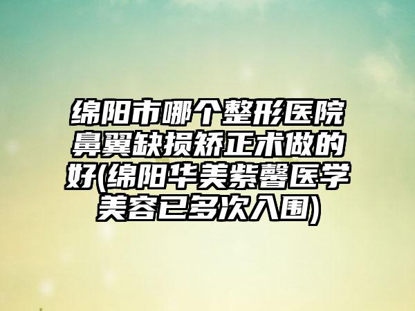 绵阳市哪个整形医院鼻翼缺损矫正术做的好(绵阳华美紫馨医学美容已多次入围)
