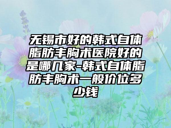 无锡市好的韩式自体脂肪丰胸术医院好的是哪几家-韩式自体脂肪丰胸术一般价位多少钱