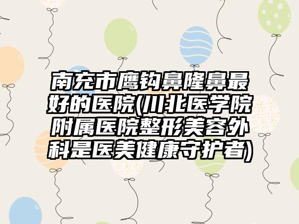南充市鹰钩鼻隆鼻最好的医院(川北医学院附属医院整形美容外科是医美健康守护者)