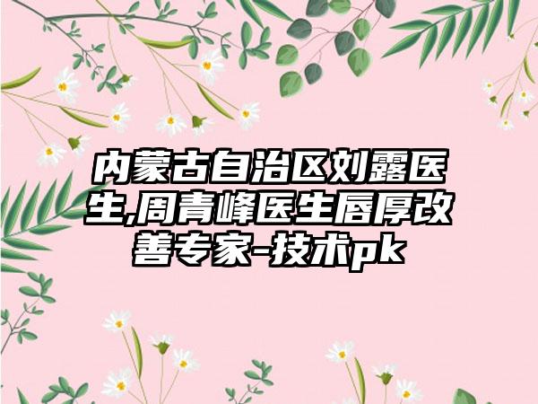内蒙古自治区刘露医生,周青峰医生唇厚改善专家-技术pk