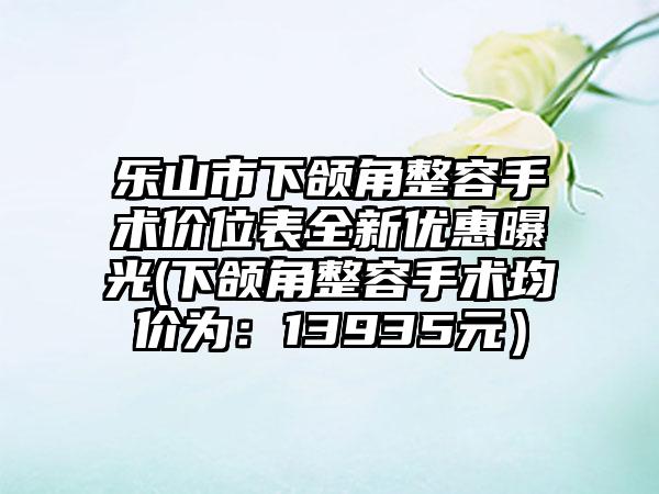 乐山市下颌角整容手术价位表全新优惠曝光(下颌角整容手术均价为：13935元）