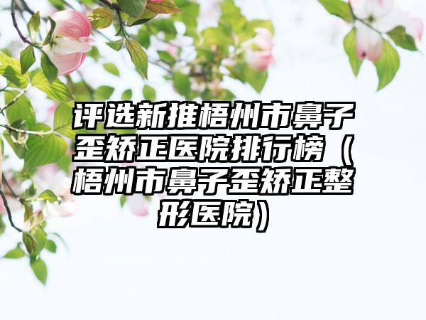 评选新推梧州市鼻子歪矫正医院排行榜（梧州市鼻子歪矫正整形医院）
