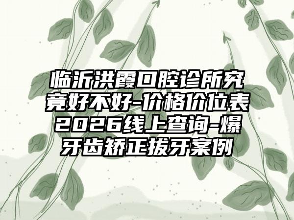 临沂洪霞口腔诊所究竟好不好-价格价位表2026线上查询-爆牙齿矫正拔牙案例