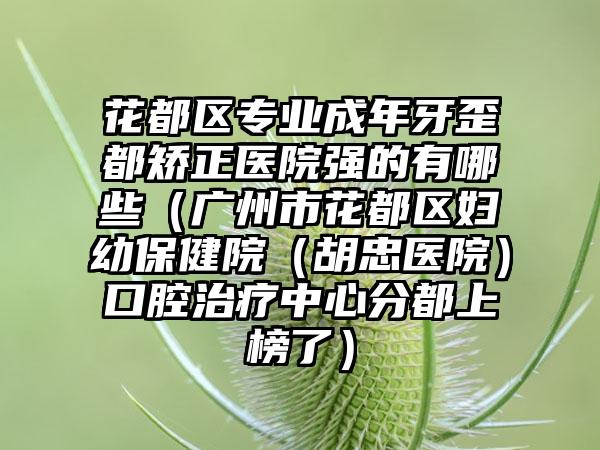 花都区专业成年牙歪都矫正医院强的有哪些（广州市花都区妇幼保健院（胡忠医院）口腔治疗中心分都上榜了）