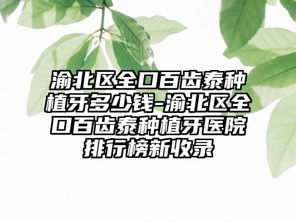 渝北区全口百齿泰种植牙多少钱-渝北区全口百齿泰种植牙医院排行榜新收录