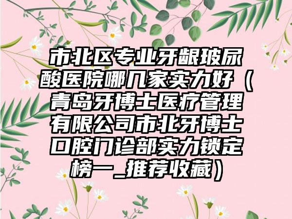 市北区专业牙龈玻尿酸医院哪几家实力好(青岛牙博士医疗管理有限公司市北牙博士口腔门诊部实力锁定榜一_推荐收藏)