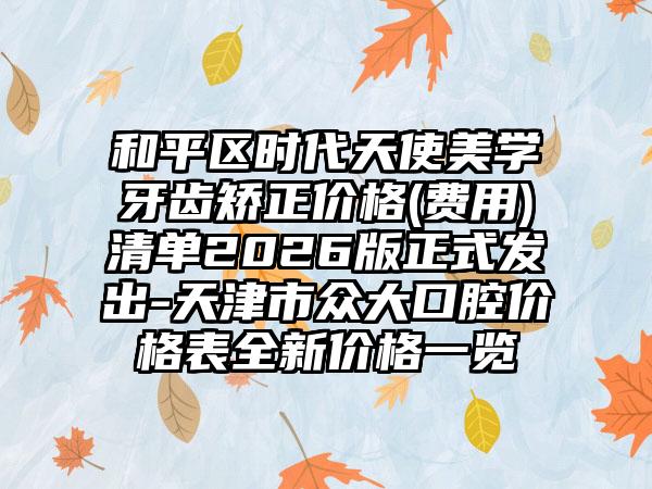 和平区时代天使美学牙齿矫正价格(费用)清单2026版正式发出-天津市众大口腔价格表全新价格一览