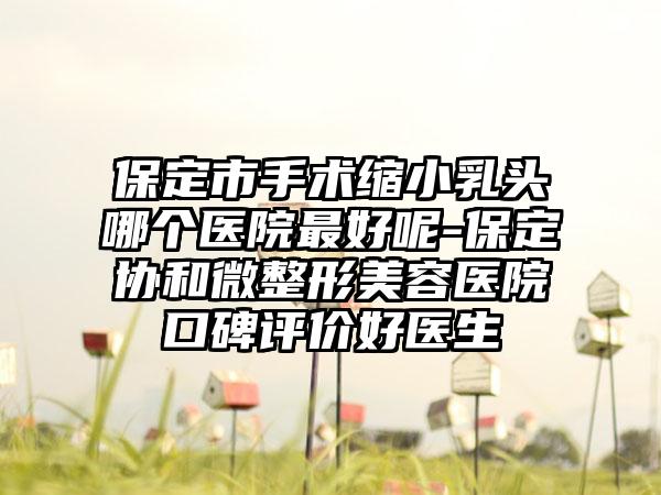 保定市手术缩小乳头哪个医院最好呢-保定协和微整形美容医院口碑评价好医生