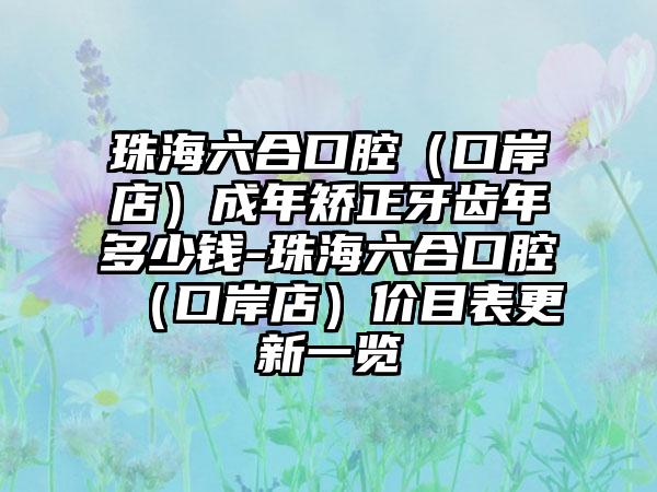珠海六合口腔（口岸店）成年矫正牙齿年多少钱-珠海六合口腔（口岸店）价目表更新一览