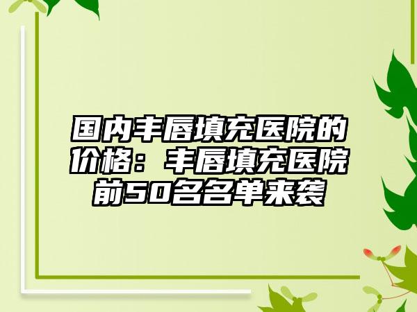 国内丰唇填充医院的价格：丰唇填充医院前50名名单来袭