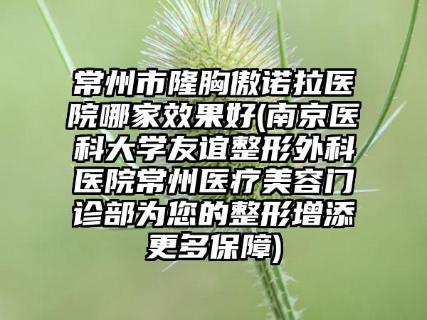 常州市隆胸傲诺拉医院哪家效果好(南京医科大学友谊整形外科医院常州医疗美容门诊部为您的整形增添更多保障)