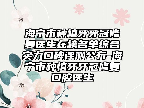 海宁市种植牙牙冠修复医生在榜名单综合实力口碑评测公布-海宁市种植牙牙冠修复口腔医生