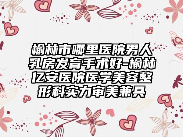 榆林市哪里医院男人乳房发育手术好-榆林亿安医院医学美容整形科实力审美兼具