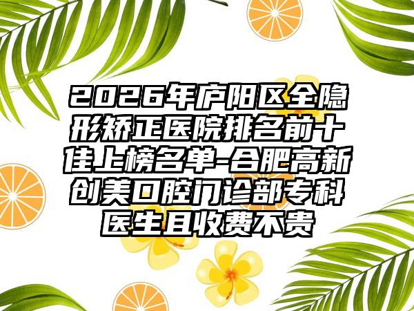 2026年庐阳区全隐形矫正医院排名前十佳上榜名单-合肥高新创美口腔门诊部专科医生且收费不贵