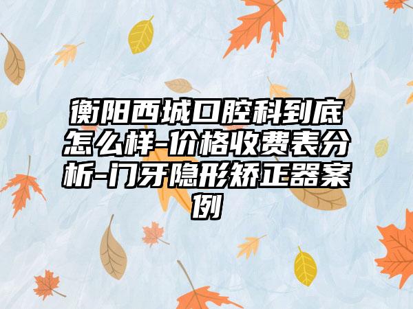 衡阳西城口腔科到底怎么样-价格收费表分析-门牙隐形矫正器案例