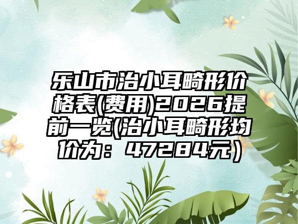 乐山市治小耳畸形价格表(费用)2026提前一览(治小耳畸形均价为:47284元)