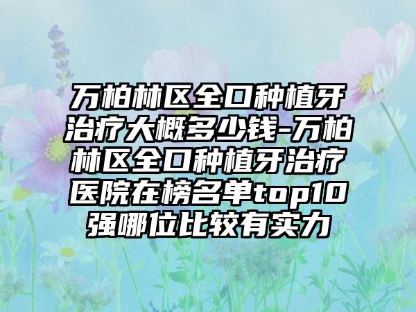 万柏林区全口种植牙治疗大概多少钱-万柏林区全口种植牙治疗医院在榜名单top10强哪位比较有实力