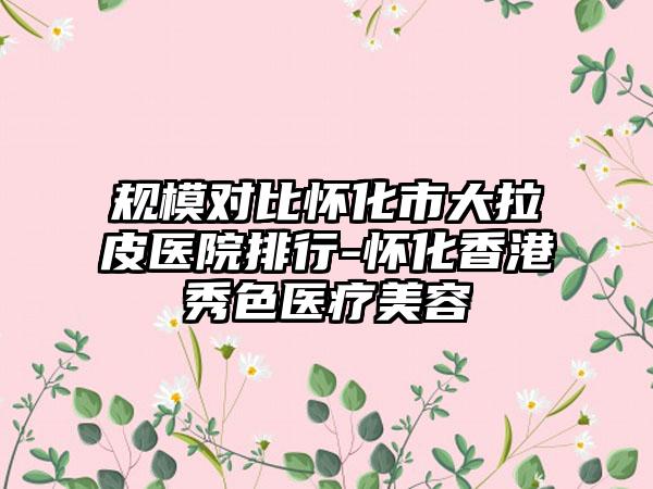 规模对比怀化市大拉皮医院排行-怀化香港秀色医疗美容