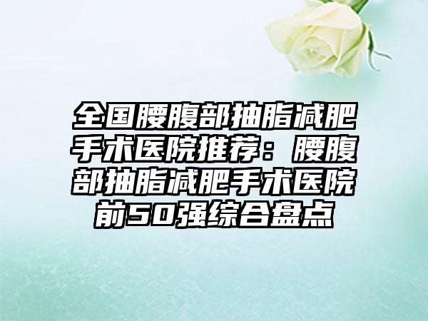 全国腰腹部抽脂减肥手术医院推荐：腰腹部抽脂减肥手术医院前50强综合盘点