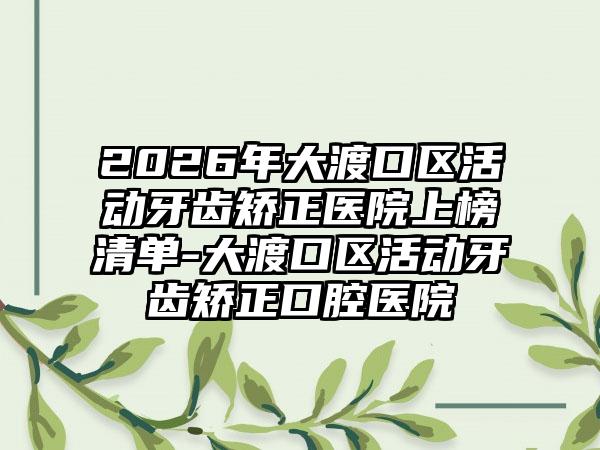 2026年大渡口区活动牙齿矫正医院上榜清单-大渡口区活动牙齿矫正口腔医院