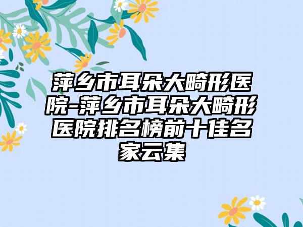萍乡市耳朵大畸形医院-萍乡市耳朵大畸形医院排名榜前十佳名家云集